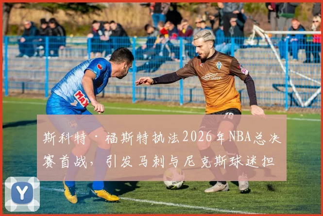 斯科特·福斯特执法2026年NBA总决赛首战,引发马刺与尼克斯球迷担忧_比赛_1_CBA