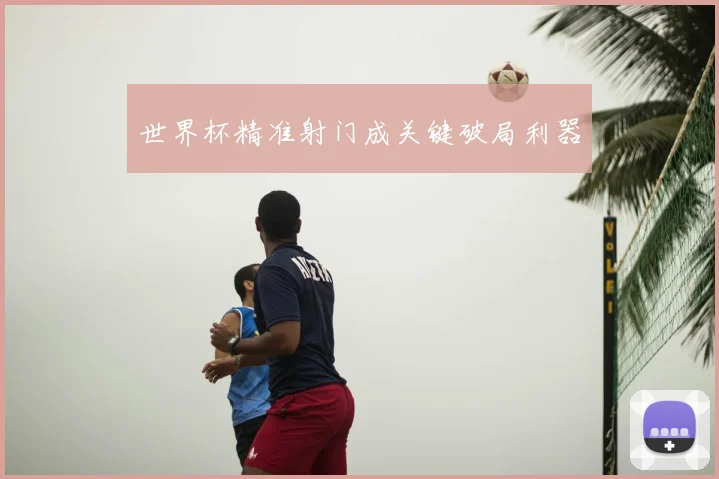 世界杯精准射门成关键破局利器
