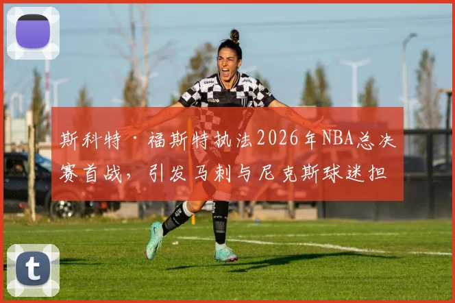 斯科特·福斯特执法2026年NBA总决赛首战,引发马刺与尼克斯球迷担忧_比赛_1_CBA