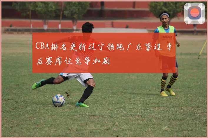 CBA排名更新辽宁领跑广东紧追 季后赛席位竞争加剧