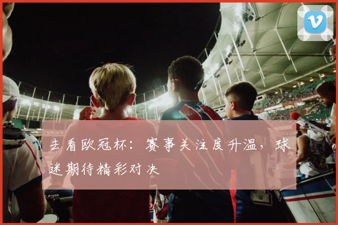 去看欧冠杯：赛事关注度升温，球迷期待精彩对决