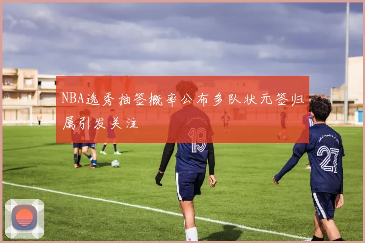 NBA选秀抽签概率公布多队状元签归属引发关注